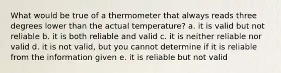 What would be true of a thermometer that always reads three degrees lower than the actual temperature? a. it is valid but not reliable b. it is both reliable and valid c. it is neither reliable nor valid d. it is not valid, but you cannot determine if it is reliable from the information given e. it is reliable but not valid