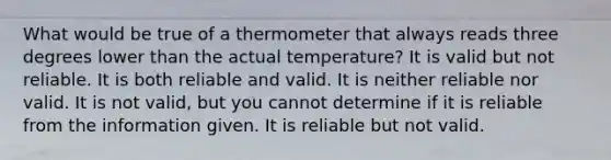 What would be true of a thermometer that always reads three degrees lower than the actual temperature? It is valid but not reliable. It is both reliable and valid. It is neither reliable nor valid. It is not valid, but you cannot determine if it is reliable from the information given. It is reliable but not valid.