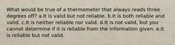 What would be true of a thermometer that always reads three degrees off? a.It is valid but not reliable. b.It is both reliable and valid. c.It is neither reliable nor valid. d.It is not valid, but you cannot determine if it is reliable from the information given. e.It is reliable but not valid.