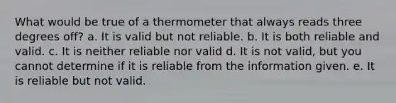 What would be true of a thermometer that always reads three degrees off? a. It is valid but not reliable. b. It is both reliable and valid. c. It is neither reliable nor valid d. It is not valid, but you cannot determine if it is reliable from the information given. e. It is reliable but not valid.