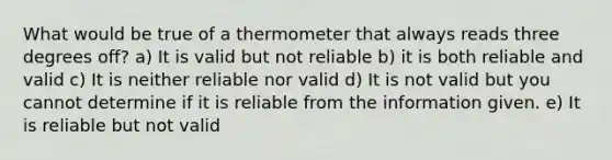 What would be true of a thermometer that always reads three degrees off? a) It is valid but not reliable b) it is both reliable and valid c) It is neither reliable nor valid d) It is not valid but you cannot determine if it is reliable from the information given. e) It is reliable but not valid