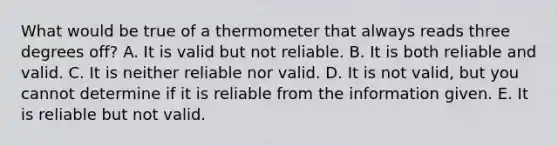 What would be true of a thermometer that always reads three degrees off? A. It is valid but not reliable. B. It is both reliable and valid. C. It is neither reliable nor valid. D. It is not valid, but you cannot determine if it is reliable from the information given. E. It is reliable but not valid.