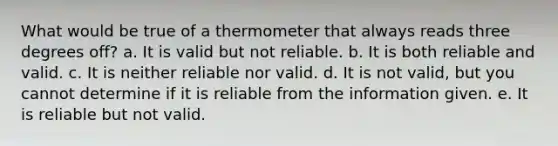 What would be true of a thermometer that always reads three degrees off? a. It is valid but not reliable. b. It is both reliable and valid. c. It is neither reliable nor valid. d. It is not valid, but you cannot determine if it is reliable from the information given. e. It is reliable but not valid.