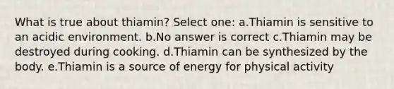 What is true about thiamin? Select one: a.Thiamin is sensitive to an acidic environment. b.No answer is correct c.Thiamin may be destroyed during cooking. d.Thiamin can be synthesized by the body. e.Thiamin is a source of energy for physical activity