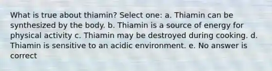 What is true about thiamin? Select one: a. Thiamin can be synthesized by the body. b. Thiamin is a source of energy for physical activity c. Thiamin may be destroyed during cooking. d. Thiamin is sensitive to an acidic environment. e. No answer is correct