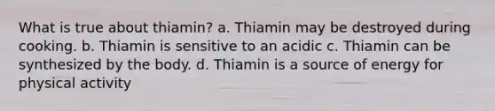 What is true about thiamin? a. Thiamin may be destroyed during cooking. b. Thiamin is sensitive to an acidic c. Thiamin can be synthesized by the body. d. Thiamin is a source of energy for physical activity