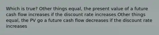 Which is true? Other things equal, the present value of a future cash flow increases if the discount rate increases Other things equal, the PV go a future cash flow decreases if the discount rate increases