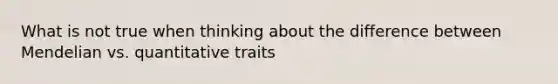 What is not true when thinking about the difference between Mendelian vs. quantitative traits