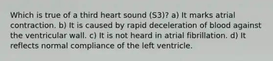 Which is true of a third heart sound (S3)? a) It marks atrial contraction. b) It is caused by rapid deceleration of blood against the ventricular wall. c) It is not heard in atrial fibrillation. d) It reflects normal compliance of the left ventricle.