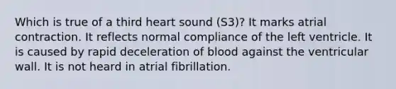 Which is true of a third heart sound (S3)? It marks atrial contraction. It reflects normal compliance of the left ventricle. It is caused by rapid deceleration of blood against the ventricular wall. It is not heard in atrial fibrillation.