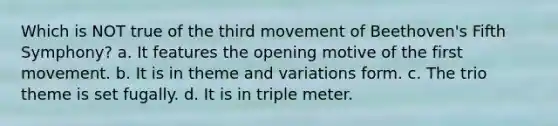 Which is NOT true of the third movement of Beethoven's Fifth Symphony? a. It features the opening motive of the first movement. b. It is in theme and variations form. c. The trio theme is set fugally. d. It is in triple meter.