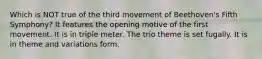 Which is NOT true of the third movement of Beethoven's Fifth Symphony? It features the opening motive of the first movement. It is in triple meter. The trio theme is set fugally. It is in theme and variations form.