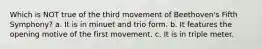 Which is NOT true of the third movement of Beethoven's Fifth Symphony? a. It is in minuet and trio form. b. It features the opening motive of the first movement. c. It is in triple meter.