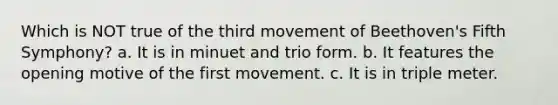 Which is NOT true of the third movement of Beethoven's Fifth Symphony? a. It is in minuet and trio form. b. It features the opening motive of the first movement. c. It is in triple meter.