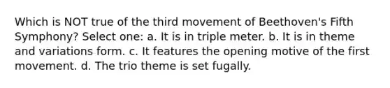 Which is NOT true of the third movement of Beethoven's Fifth Symphony? Select one: a. It is in triple meter. b. It is in theme and variations form. c. It features the opening motive of the first movement. d. The trio theme is set fugally.