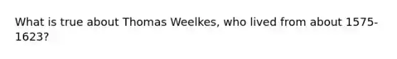 What is true about Thomas Weelkes, who lived from about 1575-1623?