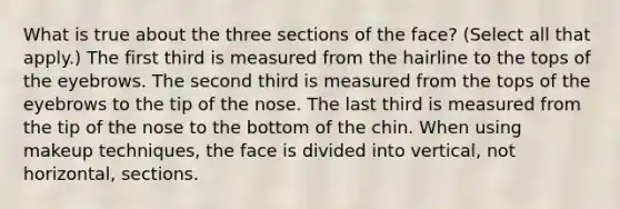 What is true about the three sections of the face? (Select all that apply.) The first third is measured from the hairline to the tops of the eyebrows. The second third is measured from the tops of the eyebrows to the tip of the nose. The last third is measured from the tip of the nose to the bottom of the chin. When using makeup techniques, the face is divided into vertical, not horizontal, sections.