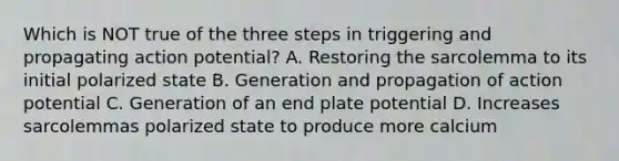 Which is NOT true of the three steps in triggering and propagating action potential? A. Restoring the sarcolemma to its initial polarized state B. Generation and propagation of action potential C. Generation of an end plate potential D. Increases sarcolemmas polarized state to produce more calcium