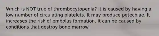 Which is NOT true of thrombocytopenia? It is caused by having a low number of circulating platelets. It may produce petechiae. It increases the risk of embolus formation. It can be caused by conditions that destroy bone marrow.