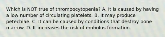 Which is NOT true of thrombocytopenia? A. It is caused by having a low number of circulating platelets. B. It may produce petechiae. C. It can be caused by conditions that destroy bone marrow. D. It increases the risk of embolus formation.