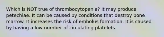 Which is NOT true of thrombocytopenia? It may produce petechiae. It can be caused by conditions that destroy bone marrow. It increases the risk of embolus formation. It is caused by having a low number of circulating platelets.