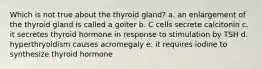 Which is not true about the thyroid gland? a. an enlargement of the thyroid gland is called a goiter b. C cells secrete calcitonin c. it secretes thyroid hormone in response to stimulation by TSH d. hyperthryoidism causes acromegaly e. it requires iodine to synthesize thyroid hormone