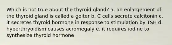 Which is not true about the thyroid gland? a. an enlargement of the thyroid gland is called a goiter b. C cells secrete calcitonin c. it secretes thyroid hormone in response to stimulation by TSH d. hyperthryoidism causes acromegaly e. it requires iodine to synthesize thyroid hormone