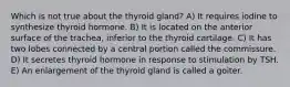 Which is not true about the thyroid gland? A) It requires iodine to synthesize thyroid hormone. B) It is located on the anterior surface of the trachea, inferior to the thyroid cartilage. C) It has two lobes connected by a central portion called the commissure. D) It secretes thyroid hormone in response to stimulation by TSH. E) An enlargement of the thyroid gland is called a goiter.