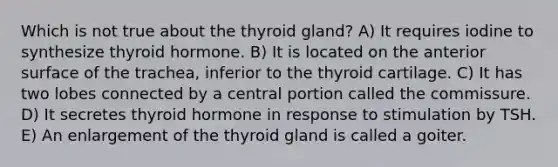 Which is not true about the thyroid gland? A) It requires iodine to synthesize thyroid hormone. B) It is located on the anterior surface of the trachea, inferior to the thyroid cartilage. C) It has two lobes connected by a central portion called the commissure. D) It secretes thyroid hormone in response to stimulation by TSH. E) An enlargement of the thyroid gland is called a goiter.