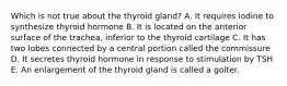 Which is not true about the thyroid gland? A. It requires iodine to synthesize thyroid hormone B. It is located on the anterior surface of the trachea, inferior to the thyroid cartilage C. It has two lobes connected by a central portion called the commissure D. It secretes thyroid hormone in response to stimulation by TSH E. An enlargement of the thyroid gland is called a goiter.