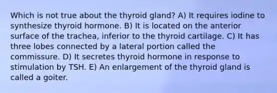 Which is not true about the thyroid gland? A) It requires iodine to synthesize thyroid hormone. B) It is located on the anterior surface of the trachea, inferior to the thyroid cartilage. C) It has three lobes connected by a lateral portion called the commissure. D) It secretes thyroid hormone in response to stimulation by TSH. E) An enlargement of the thyroid gland is called a goiter.