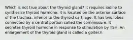 Which is not true about the thyroid gland? It requires iodine to synthesize thyroid hormone. It is located on the anterior surface of the trachea, inferior to the thyroid cartilage. It has two lobes connected by a central portion called the commissure. It secretes thyroid hormone in response to stimulation by TSH. An enlargement of the thyroid gland is called a goiter.h