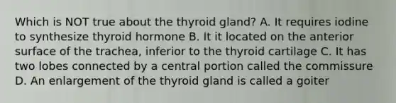 Which is NOT true about the thyroid gland? A. It requires iodine to synthesize thyroid hormone B. It it located on the anterior surface of the trachea, inferior to the thyroid cartilage C. It has two lobes connected by a central portion called the commissure D. An enlargement of the thyroid gland is called a goiter