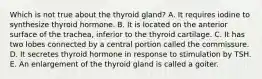 Which is not true about the thyroid gland? A. It requires iodine to synthesize thyroid hormone. B. It is located on the anterior surface of the trachea, inferior to the thyroid cartilage. C. It has two lobes connected by a central portion called the commissure. D. It secretes thyroid hormone in response to stimulation by TSH. E. An enlargement of the thyroid gland is called a goiter.