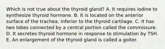 Which is not true about the thyroid gland? A. It requires iodine to synthesize thyroid hormone. B. It is located on the anterior surface of the trachea, inferior to the thyroid cartilage. C. It has two lobes connected by a central portion called the commissure. D. It secretes thyroid hormone in response to stimulation by TSH. E. An enlargement of the thyroid gland is called a goiter.