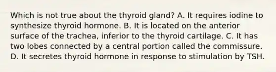 Which is not true about the thyroid gland? A. It requires iodine to synthesize thyroid hormone. B. It is located on the anterior surface of the trachea, inferior to the thyroid cartilage. C. It has two lobes connected by a central portion called the commissure. D. It secretes thyroid hormone in response to stimulation by TSH.