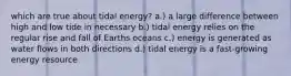 which are true about tidal energy? a.) a large difference between high and low tide in necessary b.) tidal energy relies on the regular rise and fall of Earths oceans c.) energy is generated as water flows in both directions d.) tidal energy is a fast-growing energy resource