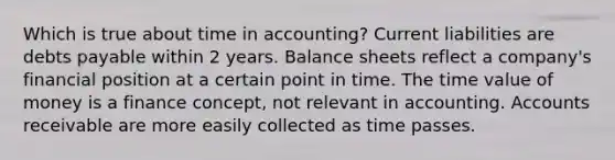 Which is true about time in accounting? Current liabilities are debts payable within 2 years. Balance sheets reflect a company's financial position at a certain point in time. The time value of money is a finance concept, not relevant in accounting. Accounts receivable are more easily collected as time passes.