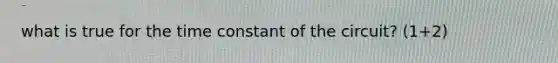 what is true for the time constant of the circuit? (1+2)