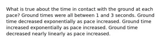 What is true about the time in contact with the ground at each pace? Ground times were all between 1 and 3 seconds. Ground time decreased exponentially as pace increased. Ground time increased exponentially as pace increased. Ground time decreased nearly linearly as pace increased.