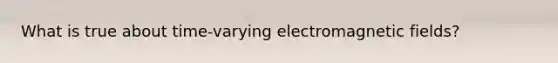 What is true about time-varying electro<a href='https://www.questionai.com/knowledge/kqorUT4tK2-magnetic-fields' class='anchor-knowledge'>magnetic fields</a>?