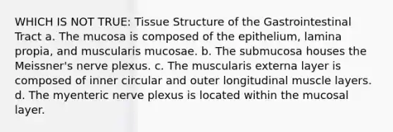 WHICH IS NOT TRUE: Tissue Structure of the Gastrointestinal Tract a. The mucosa is composed of the epithelium, lamina propia, and muscularis mucosae. b. The submucosa houses the Meissner's nerve plexus. c. The muscularis externa layer is composed of inner circular and outer longitudinal muscle layers. d. The myenteric nerve plexus is located within the mucosal layer.