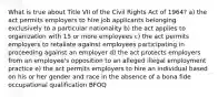 What is true about Title VII of the Civil Rights Act of 1964? a) the act permits employers to hire job applicants belonging exclusively to a particular nationality b) the act applies to organization with 15 or more employees c) the act permits employers to retaliate against employees participating in proceeding against an employer d) the act protects employers from an employee's opposition to an alleged illegal employment practice e) the act permits employers to hire an individual based on his or her gender and race in the absence of a bona fide occupational qualification BFOQ