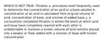 WHICH IS NOT TRUE: Titration a. procedure most frequently used to determine the concentration of an acid or a base solution b. concentration of an acid is calculated from original volume of acid, concentration of base, and volume of added base c. a successfully completed titration is where the point at which acid and base have completely reacted with each other is undetectable d. involves a known volume of acid solution placed into a beaker or flask added with a solution of base with known concentration