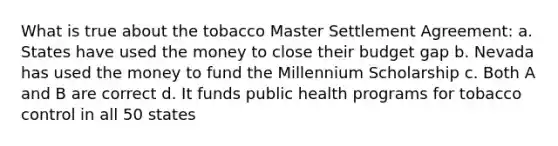 What is true about the tobacco Master Settlement Agreement: a. States have used the money to close their budget gap b. Nevada has used the money to fund the Millennium Scholarship c. Both A and B are correct d. It funds public health programs for tobacco control in all 50 states