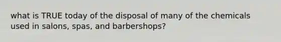 what is TRUE today of the disposal of many of the chemicals used in salons, spas, and barbershops?