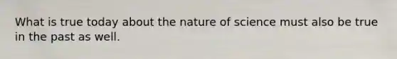 What is true today about the nature of science must also be true in the past as well.