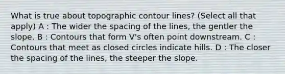 What is true about topographic contour lines? (Select all that apply) A : The wider the spacing of the lines, the gentler the slope. B : Contours that form V's often point downstream. C : Contours that meet as closed circles indicate hills. D : The closer the spacing of the lines, the steeper the slope.