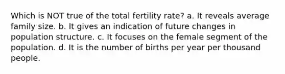 Which is NOT true of the total fertility rate? a. It reveals average family size. b. It gives an indication of future changes in population structure. c. It focuses on the female segment of the population. d. It is the number of births per year per thousand people.