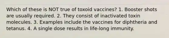 Which of these is NOT true of toxoid vaccines? 1. Booster shots are usually required. 2. They consist of inactivated toxin molecules. 3. Examples include the vaccines for diphtheria and tetanus. 4. A single dose results in life-long immunity.